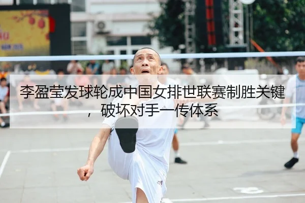 李盈莹发球轮成中国女排世联赛制胜关键，破坏对手一传体系