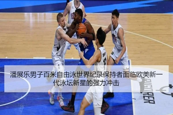 潘展乐男子百米自由泳世界纪录保持者面临欧美新一代泳坛新星的强力冲击
