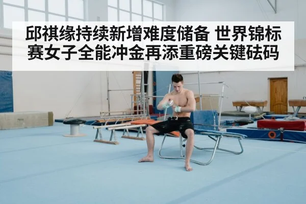邱祺缘持续新增难度储备 世界锦标赛女子全能冲金再添重磅关键砝码